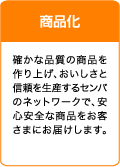 商品化 確かな品質の商品を作り上げ、おいしさと信頼を生産するセンバのネットワークで、安心安全な商品をお客さまにお届けします。