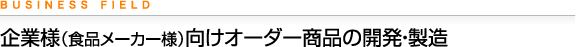 BUSINESS FIELD 企業様（食品メーカー様）向けオーダー商品の開発・製造