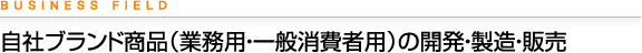 BUSINESS FIELD 自社ブランド商品（業務用・一般消費者用）の開発・製造・販売